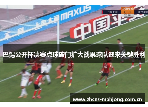 巴锡公开杯决赛点球破门扩大战果球队迎来关键胜利 巴锡公开杯决赛点球破门扩大战果球队迎来关键胜利